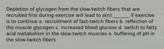 Depletion of glycogen from the slow-twitch fibers that are recruited first during exercise will lead to a(n) _______ if exercise is to continue a. recruitment of fast-twitch fibers b. reflection of the muscle glycogen c. increased blood glucose d. switch to fatty acid metabolism in the slow-twitch muscles e. buffering of pH in the slow-twitch fibers