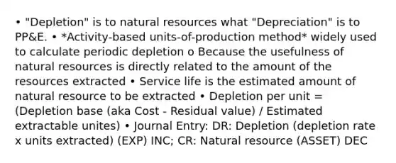 • "Depletion" is to natural resources what "Depreciation" is to PP&E. • *Activity-based units-of-production method* widely used to calculate periodic depletion o Because the usefulness of natural resources is directly related to the amount of the resources extracted • Service life is the estimated amount of natural resource to be extracted • Depletion per unit = (Depletion base (aka Cost - Residual value) / Estimated extractable unites) • Journal Entry: DR: Depletion (depletion rate x units extracted) (EXP) INC; CR: Natural resource (ASSET) DEC