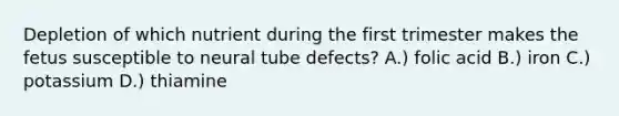 Depletion of which nutrient during the first trimester makes the fetus susceptible to neural tube defects? A.) folic acid B.) iron C.) potassium D.) thiamine