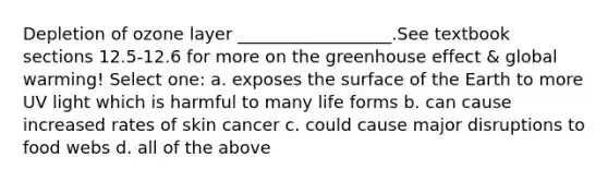 Depletion of ozone layer __________________.See textbook sections 12.5-12.6 for more on the greenhouse effect & global warming! Select one: a. exposes the surface of the Earth to more UV light which is harmful to many life forms b. can cause increased rates of skin cancer c. could cause major disruptions to food webs d. all of the above