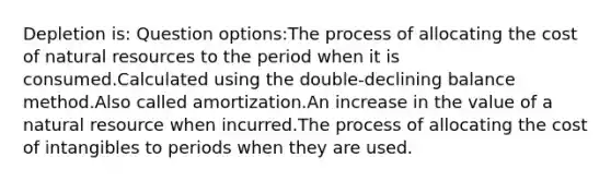 Depletion is: Question options:The process of allocating the cost of natural resources to the period when it is consumed.Calculated using the double-declining balance method.Also called amortization.An increase in the value of a natural resource when incurred.The process of allocating the cost of intangibles to periods when they are used.