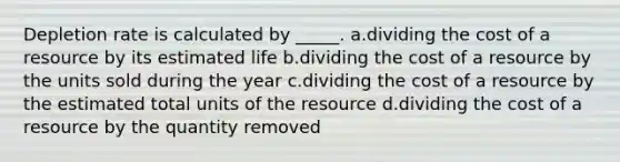 Depletion rate is calculated by _____. a.dividing the cost of a resource by its estimated life b.dividing the cost of a resource by the units sold during the year c.dividing the cost of a resource by the estimated total units of the resource d.dividing the cost of a resource by the quantity removed