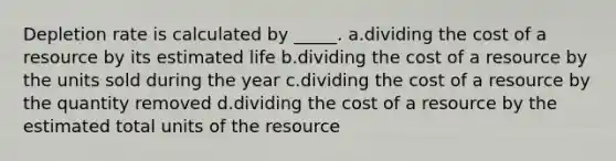 Depletion rate is calculated by _____. a.dividing the cost of a resource by its estimated life b.dividing the cost of a resource by the units sold during the year c.dividing the cost of a resource by the quantity removed d.dividing the cost of a resource by the estimated total units of the resource