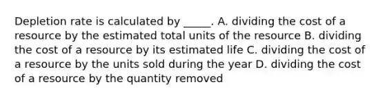 Depletion rate is calculated by _____. A. dividing the cost of a resource by the estimated total units of the resource B. dividing the cost of a resource by its estimated life C. dividing the cost of a resource by the units sold during the year D. dividing the cost of a resource by the quantity removed