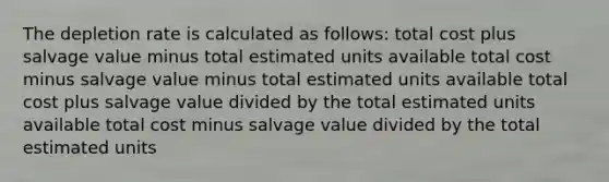 The depletion rate is calculated as follows: total cost plus salvage value minus total estimated units available total cost minus salvage value minus total estimated units available total cost plus salvage value divided by the total estimated units available total cost minus salvage value divided by the total estimated units