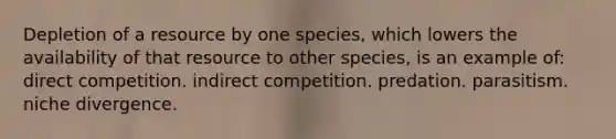 Depletion of a resource by one species, which lowers the availability of that resource to other species, is an example of: direct competition. indirect competition. predation. parasitism. niche divergence.