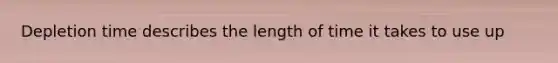 Depletion time describes the length of time it takes to use up