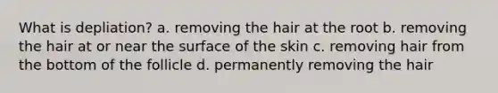 What is depliation? a. removing the hair at the root b. removing the hair at or near the surface of the skin c. removing hair from the bottom of the follicle d. permanently removing the hair