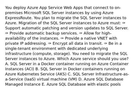 You deploy Azure App Service Web Apps that connect to on-premises Microsoft SQL Server instances by using Azure ExpressRoute. You plan to migrate the SQL Server instances to Azure. Migration of the SQL Server instances to Azure must: ✑ Support automatic patching and version updates to SQL Server. ✑ Provide automatic backup services. ✑ Allow for high-availability of the instances. ✑ Provide a native VNET with private IP addressing. ✑ Encrypt all data in transit. ✑ Be in a single-tenant environment with dedicated underlying infrastructure (compute, storage). You need to migrate the SQL Server instances to Azure. Which Azure service should you use? A. SQL Server in a Docker container running on Azure Container Instances (ACI) B. SQL Server in Docker containers running on Azure Kubernetes Service (AKS) C. SQL Server Infrastructure-as-a-Service (IaaS) virtual machine (VM) D. Azure SQL Database Managed Instance E. Azure SQL Database with elastic pools