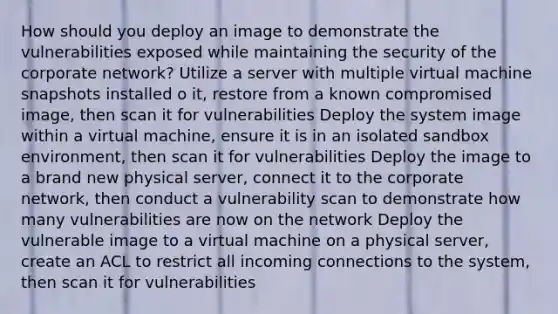 How should you deploy an image to demonstrate the vulnerabilities exposed while maintaining the security of the corporate network? Utilize a server with multiple virtual machine snapshots installed o it, restore from a known compromised image, then scan it for vulnerabilities Deploy the system image within a virtual machine, ensure it is in an isolated sandbox environment, then scan it for vulnerabilities Deploy the image to a brand new physical server, connect it to the corporate network, then conduct a vulnerability scan to demonstrate how many vulnerabilities are now on the network Deploy the vulnerable image to a virtual machine on a physical server, create an ACL to restrict all incoming connections to the system, then scan it for vulnerabilities