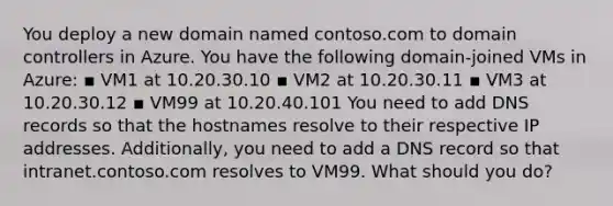 You deploy a new domain named contoso.com to domain controllers in Azure. You have the following domain-joined VMs in Azure: ▪ VM1 at 10.20.30.10 ▪ VM2 at 10.20.30.11 ▪ VM3 at 10.20.30.12 ▪ VM99 at 10.20.40.101 You need to add DNS records so that the hostnames resolve to their respective IP addresses. Additionally, you need to add a DNS record so that intranet.contoso.com resolves to VM99. What should you do?