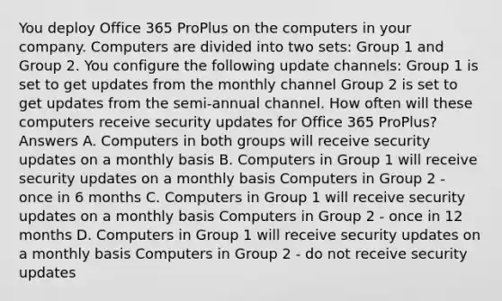 You deploy Office 365 ProPlus on the computers in your company. Computers are divided into two sets: Group 1 and Group 2. You configure the following update channels: Group 1 is set to get updates from the monthly channel Group 2 is set to get updates from the semi-annual channel. How often will these computers receive security updates for Office 365 ProPlus? Answers A. Computers in both groups will receive security updates on a monthly basis B. Computers in Group 1 will receive security updates on a monthly basis Computers in Group 2 - once in 6 months C. Computers in Group 1 will receive security updates on a monthly basis Computers in Group 2 - once in 12 months D. Computers in Group 1 will receive security updates on a monthly basis Computers in Group 2 - do not receive security updates