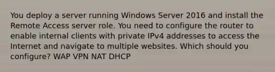 You deploy a server running Windows Server 2016 and install the Remote Access server role. You need to configure the router to enable internal clients with private IPv4 addresses to access the Internet and navigate to multiple websites. Which should you configure? WAP VPN NAT DHCP