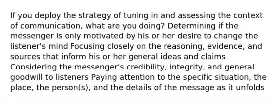 If you deploy the strategy of tuning in and assessing the context of communication, what are you doing? Determining if the messenger is only motivated by his or her desire to change the listener's mind Focusing closely on the reasoning, evidence, and sources that inform his or her general ideas and claims Considering the messenger's credibility, integrity, and general goodwill to listeners Paying attention to the specific situation, the place, the person(s), and the details of the message as it unfolds