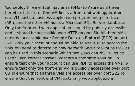 You deploy three virtual machines (VMs) to Azure as a three-tiered architecture. One VM hosts a front-end web application, one VM hosts a business application programming interface (API), and the other VM hosts a Microsoft SQL Server database. Only the front-end web application should be publicly accessible, and it should be accessible over HTTP on port 80. All three VMs must be accessible over Remote Desktop Protocol (RDP) on port 222. Only your account should be able to use RDP to access the VMs.You need to determine how Network Security Groups (NSGs) can be used in this scenario.Which two ways can NSG rules be used? Each correct answer presents a complete solution. To ensure that only your account can use RDP to access the VMs To ensure that only the front-end VM is publicly accessible over port 80 To ensure that all three VMs are accessible over port 222 To ensure that the front-end VM hosts only web applications