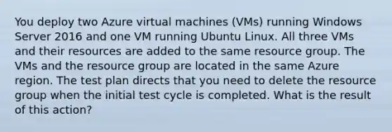 You deploy two Azure virtual machines (VMs) running Windows Server 2016 and one VM running Ubuntu Linux. All three VMs and their resources are added to the same resource group. The VMs and the resource group are located in the same Azure region. The test plan directs that you need to delete the resource group when the initial test cycle is completed. What is the result of this action?