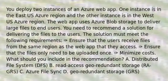 You deploy two instances of an Azure web app. One instance is in the East US Azure region and the other instance is in the West US Azure region. The web app uses Azure Blob storage to deliver large files to end users. You need to recommend a solution for delivering the files to the users. The solution must meet the following requirements: ✑ Ensure that the users receive files from the same region as the web app that they access. ✑ Ensure that the files only need to be uploaded once. ✑ Minimize costs. What should you include in the recommendation? A. Distributed File System (DFS) B. read-access geo-redundant storage (RA-GRS) C. Azure File Sync D. geo-redundant storage (GRS)