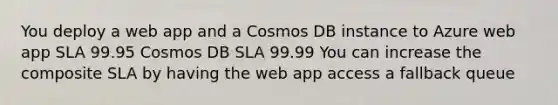 You deploy a web app and a Cosmos DB instance to Azure web app SLA 99.95 Cosmos DB SLA 99.99 You can increase the composite SLA by having the web app access a fallback queue