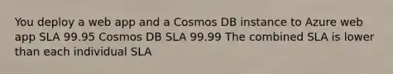 You deploy a web app and a Cosmos DB instance to Azure web app SLA 99.95 Cosmos DB SLA 99.99 The combined SLA is lower than each individual SLA