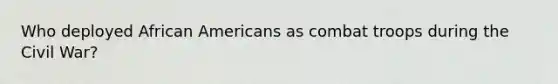 Who deployed African Americans as combat troops during the Civil War?