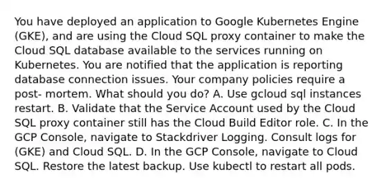 You have deployed an application to Google Kubernetes Engine (GKE), and are using the Cloud SQL proxy container to make the Cloud SQL database available to the services running on Kubernetes. You are notified that the application is reporting database connection issues. Your company policies require a post- mortem. What should you do? A. Use gcloud sql instances restart. B. Validate that the Service Account used by the Cloud SQL proxy container still has the Cloud Build Editor role. C. In the GCP Console, navigate to Stackdriver Logging. Consult logs for (GKE) and Cloud SQL. D. In the GCP Console, navigate to Cloud SQL. Restore the latest backup. Use kubectl to restart all pods.