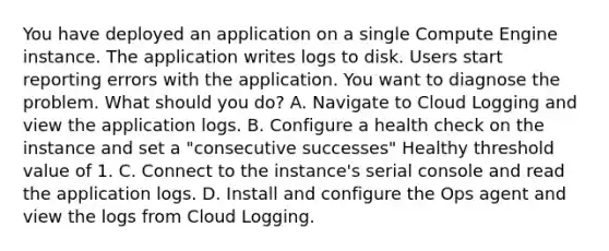 You have deployed an application on a single Compute Engine instance. The application writes logs to disk. Users start reporting errors with the application. You want to diagnose the problem. What should you do? A. Navigate to Cloud Logging and view the application logs. B. Configure a health check on the instance and set a "consecutive successes" Healthy threshold value of 1. C. Connect to the instance's serial console and read the application logs. D. Install and configure the Ops agent and view the logs from Cloud Logging.