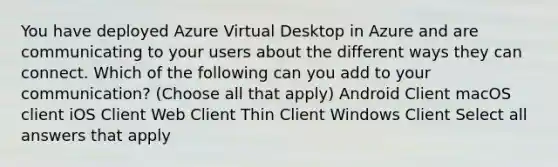 You have deployed Azure Virtual Desktop in Azure and are communicating to your users about the different ways they can connect. Which of the following can you add to your communication? (Choose all that apply) Android Client macOS client iOS Client Web Client Thin Client Windows Client Select all answers that apply