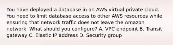 You have deployed a database in an AWS virtual private cloud. You need to limit database access to other AWS resources while ensuring that network traffic does not leave the Amazon network. What should you configure? A. VPC endpoint B. Transit gateway C. Elastic IP address D. Security group