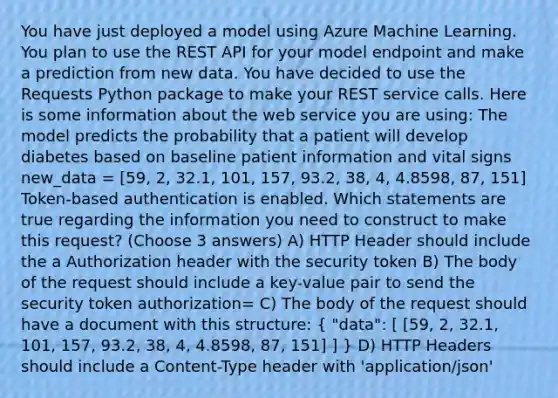 You have just deployed a model using Azure Machine Learning. You plan to use the REST API for your model endpoint and make a prediction from new data. You have decided to use the Requests Python package to make your REST service calls. Here is some information about the web service you are using: The model predicts the probability that a patient will develop diabetes based on baseline patient information and vital signs new_data = [59, 2, 32.1, 101, 157, 93.2, 38, 4, 4.8598, 87, 151] Token-based authentication is enabled. Which statements are true regarding the information you need to construct to make this request? (Choose 3 answers) A) HTTP Header should include the a Authorization header with the security token B) The body of the request should include a key-value pair to send the security token authorization= C) The body of the request should have a document with this structure: ( "data": [ [59, 2, 32.1, 101, 157, 93.2, 38, 4, 4.8598, 87, 151] ] ) D) HTTP Headers should include a Content-Type header with 'application/json'