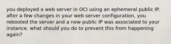 you deployed a web server in OCI using an ephemeral public IP. after a few changes in your web server configuration, you rebooted the server and a new public IP was associated to your instance. what should you do to prevent this from happening again?