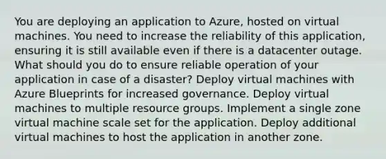 You are deploying an application to Azure, hosted on virtual machines. You need to increase the reliability of this application, ensuring it is still available even if there is a datacenter outage. What should you do to ensure reliable operation of your application in case of a disaster? Deploy virtual machines with Azure Blueprints for increased governance. Deploy virtual machines to multiple resource groups. Implement a single zone virtual machine scale set for the application. Deploy additional virtual machines to host the application in another zone.