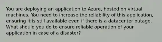 You are deploying an application to Azure, hosted on virtual machines. You need to increase the reliability of this application, ensuring it is still available even if there is a datacenter outage. What should you do to ensure reliable operation of your application in case of a disaster?