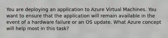 You are deploying an application to Azure Virtual Machines. You want to ensure that the application will remain available in the event of a hardware failure or an OS update. What Azure concept will help most in this task?