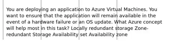 You are deploying an application to Azure Virtual Machines. You want to ensure that the application will remain available in the event of a hardware failure or an OS update. What Azure concept will help most in this task? Locally redundant storage Zone-redundant Storage Availability set Availability zone