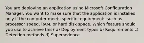 You are deploying an application using Microsoft Configuration Manager. You want to make sure that the application is installed only if the computer meets specific requirements such as processor speed, RAM, or hard disk space. Which feature should you use to achieve this? a) Deployment types b) Requirements c) Detection methods d) Supersedence