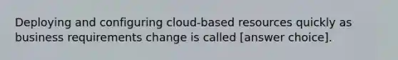 Deploying and configuring cloud-based resources quickly as business requirements change is called [answer choice].