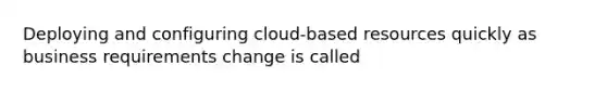 Deploying and configuring cloud-based resources quickly as business requirements change is called