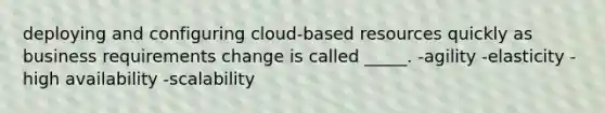 deploying and configuring cloud-based resources quickly as business requirements change is called _____. -agility -elasticity -high availability -scalability