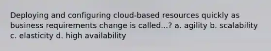 Deploying and configuring cloud-based resources quickly as business requirements change is called...? a. agility b. scalability c. elasticity d. high availability