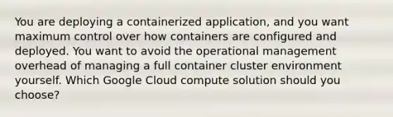 You are deploying a containerized application, and you want maximum control over how containers are configured and deployed. You want to avoid the operational management overhead of managing a full container cluster environment yourself. Which Google Cloud compute solution should you choose?