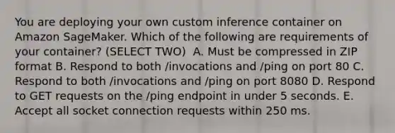 You are deploying your own custom inference container on Amazon SageMaker. Which of the following are requirements of your container? (SELECT TWO) ​ A. Must be compressed in ZIP format B. Respond to both /invocations and /ping on port 80 C. Respond to both /invocations and /ping on port 8080 D. Respond to GET requests on the /ping endpoint in under 5 seconds. ​E. Accept all socket connection requests within 250 ms.