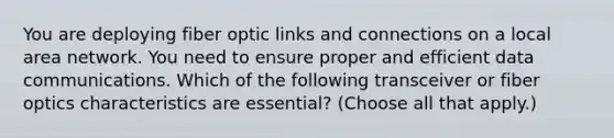 You are deploying fiber optic links and connections on a local area network. You need to ensure proper and efficient data communications. Which of the following transceiver or fiber optics characteristics are essential? (Choose all that apply.)