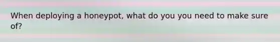 When deploying a honeypot, what do you you need to make sure of?