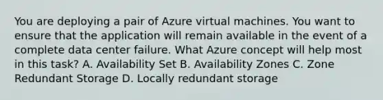 You are deploying a pair of Azure virtual machines. You want to ensure that the application will remain available in the event of a complete data center failure. What Azure concept will help most in this task? A. Availability Set B. Availability Zones C. Zone Redundant Storage D. Locally redundant storage