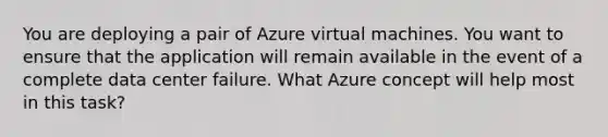 You are deploying a pair of Azure virtual machines. You want to ensure that the application will remain available in the event of a complete data center failure. What Azure concept will help most in this task?