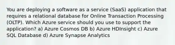 You are deploying a software as a service (SaaS) application that requires a relational database for Online Transaction Processing (OLTP). Which Azure service should you use to support the application? a) Azure Cosmos DB b) Azure HDInsight c) Azure SQL Database d) Azure Synapse Analytics