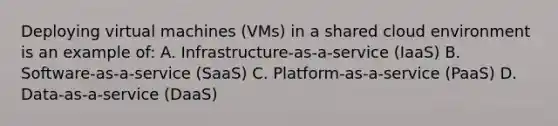 Deploying virtual machines (VMs) in a shared cloud environment is an example of: A. Infrastructure-as-a-service (IaaS) B. Software-as-a-service (SaaS) C. Platform-as-a-service (PaaS) D. Data-as-a-service (DaaS)