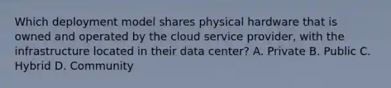 Which deployment model shares physical hardware that is owned and operated by the cloud service provider, with the infrastructure located in their data center? A. Private B. Public C. Hybrid D. Community