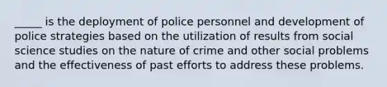 _____ is the deployment of police personnel and development of police strategies based on the utilization of results from social science studies on the nature of crime and other social problems and the effectiveness of past efforts to address these problems.