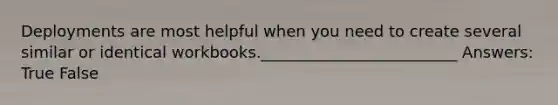 Deployments are most helpful when you need to create several similar or identical workbooks._________________________ Answers: True False